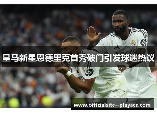 皇马新星恩德里克首秀破门引发球迷热议 皇马新星恩德里克首秀破门引发球迷热议