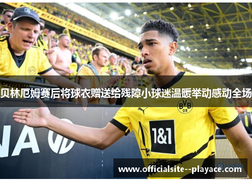 贝林厄姆赛后将球衣赠送给残障小球迷温暖举动感动全场 贝林厄姆赛后将球衣赠送给残障小球迷温暖举动感动全场