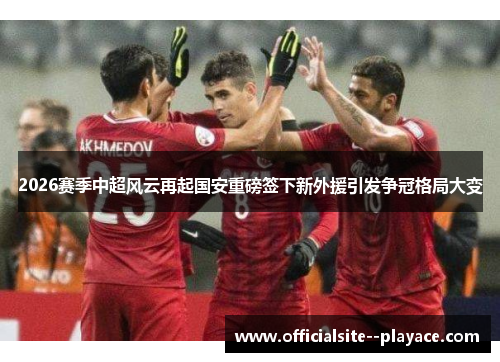 2026赛季中超风云再起国安重磅签下新外援引发争冠格局大变 2026赛季中超风云再起国安重磅签下新外援引发争冠格局大变