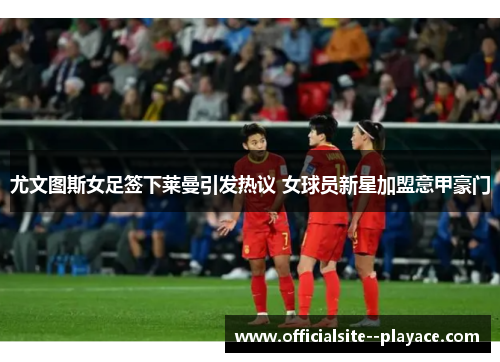 尤文图斯女足签下莱曼引发热议 女球员新星加盟意甲豪门