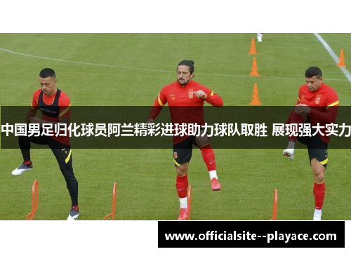 中国男足归化球员阿兰精彩进球助力球队取胜 展现强大实力