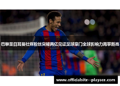 巴黎圣日耳曼社媒粉丝突破两亿见证足球豪门全球影响力再攀新高